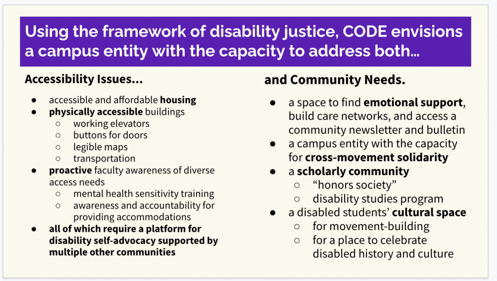 Slides presentation screenshot, with a purple and white header that reads, "Using the framework of disability justice, CODE envisions a campus entity with the capacity to address both..."
Below this are two columns, the left column labeled "Accessibility Issues...", and the right column labeled "and community needs."

Under the left column "Accessibility Issues..." is the following bulleted list: accessible and affordable housing; physically accessible buildings (sub-bullet points: working elevators buttons for doors; legible maps; transportation); proactive faculty awareness of diverse access needs (sub-bullet points: mental health sensitivity training; awareness and accountability for providing accommodations). The last bullet point, in bold, reads "all of which require a platform for disability self-advocacy supported by multiple other communities."

Under the right column "an Community Needs." is the following bulleted list: a space to find emotional support, build care networks, and access a community newsletter and bulletin; a campus entity with the capacity for cross-movement solidarity; a scholarly community (sub-bullet points: "honors society"; disability studies program); a disabled students' cultural space (sub-bullet points: for movement-building; for a place to celebrate disabled history and culture).