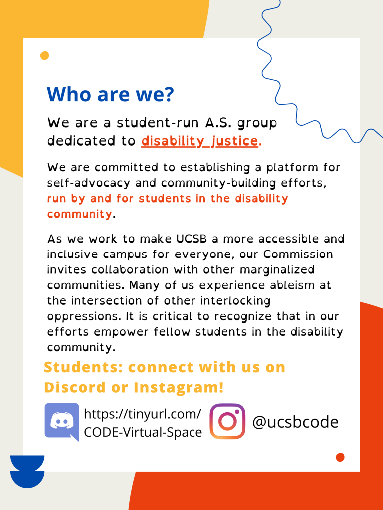 Flyer with red, yellow, and blue accents in the background. “UCSB Associated Students” is in small yellow text, over the words “Commission on Disability Equality” in red text.
The first header in blue text reads, “Who are we?” Underneath this, the first line of text reads, 
“We are a student-run A.S. group dedicated to disability justice.”
The words “disability justice” are in bold and underlined.
In smaller text are the words: “We are committed to establishing a platform for self-advocacy and community-building efforts,” and in bold, continues, “run by and for students in the disability community.”
The next paragraph reads, “As we work to make UCSB a more accessible and inclusive campus for everyone, our Commission invites collaboration with other marginalized communities. Many of us experience ableism at the intersection of other interlocking oppressions. It is critical to recognize that in our efforts empower fellow students in the disability community.”
In yellow text, the second header reads, “Students: connect with us on Discord or Instagram!” Next to an image of the Discord logo is the link, https://tinyurl.com/CODE-Virtual-Space, and next to an image of the Instagram logo is the Instagram handle, @ucsb.code